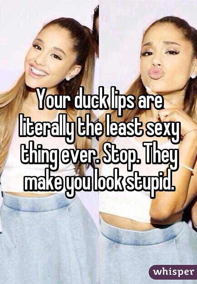 Your duck lips are literally the least sexy thing ever. Stop. They make you look stupid.