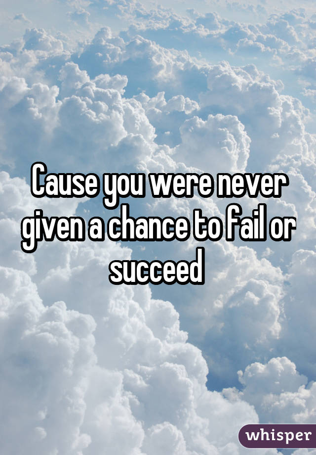 Cause you were never given a chance to fail or succeed 