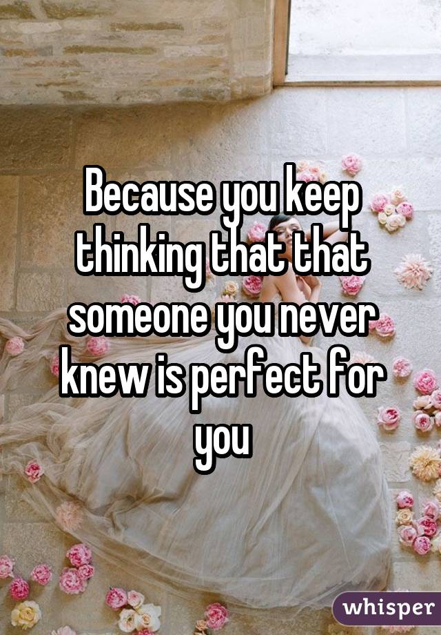 Because you keep thinking that that someone you never knew is perfect for you