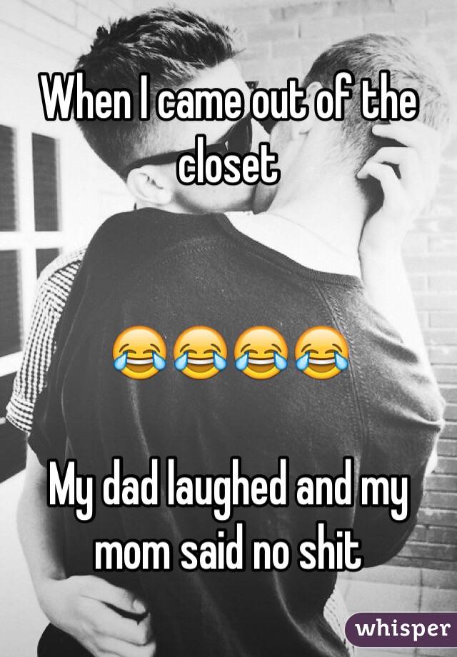 When I came out of the closet ???? My dad laughed and my mom said no shit