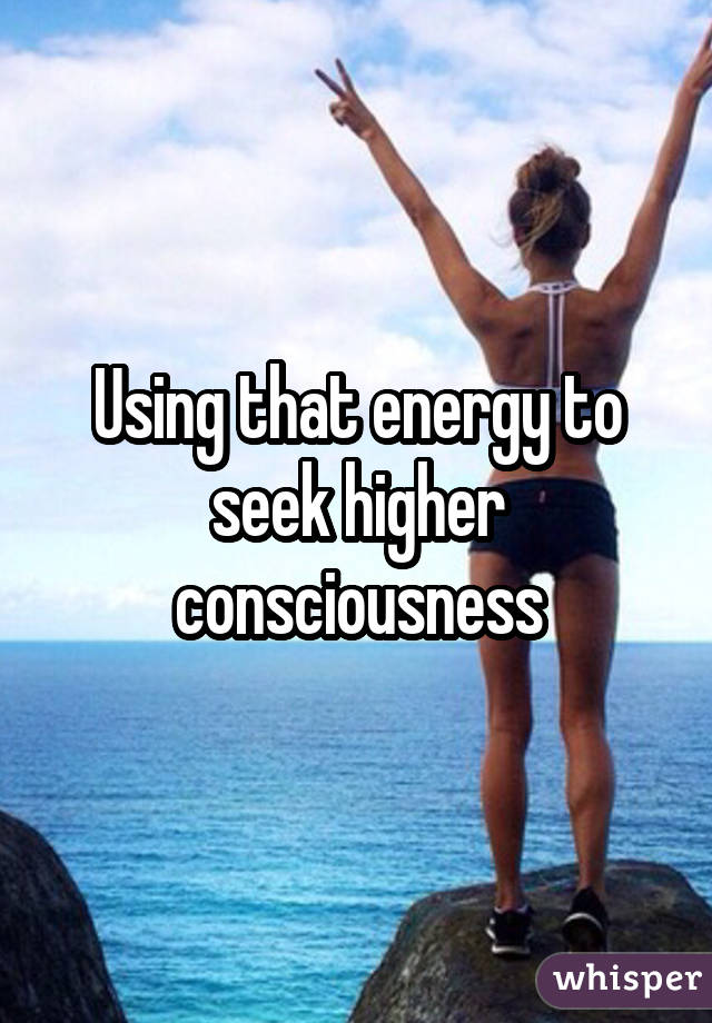 Using that energy to seek higher consciousness
