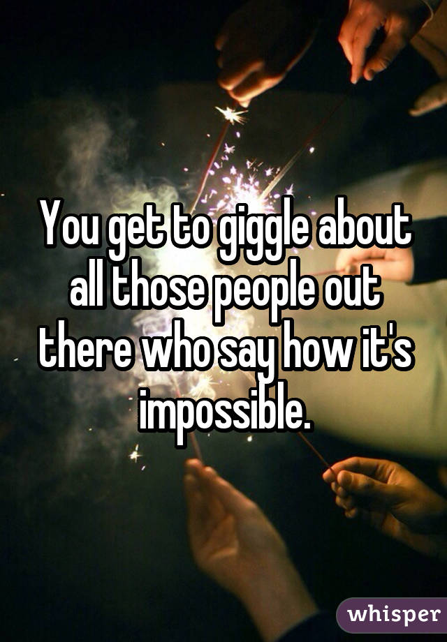 You get to giggle about all those people out there who say how it's impossible.