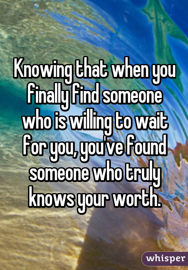 Knowing that when you finally find someone who is willing to wait for you, you've found someone who truly knows your worth.