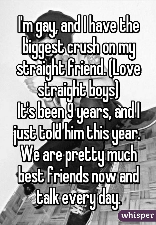 I'm gay, and I have the biggest crush on my straight friend. (Love straight boys) It's been 9 years, and I just told him this year. We are pretty much best friends now and talk every day.