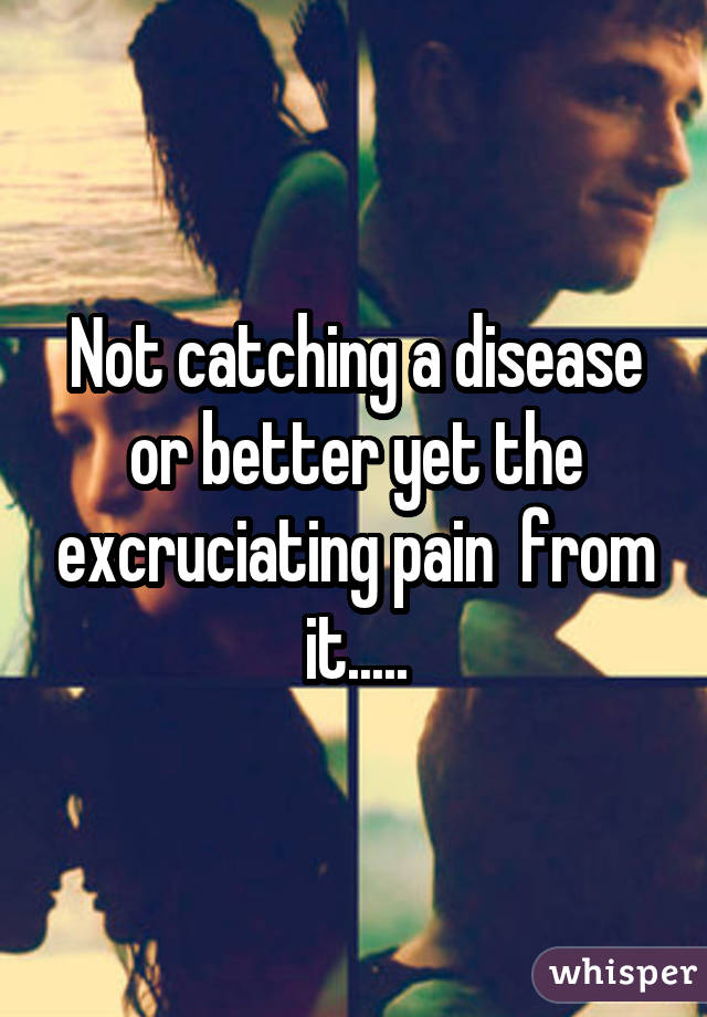 Not catching a disease or better yet the excruciating pain  from it.....