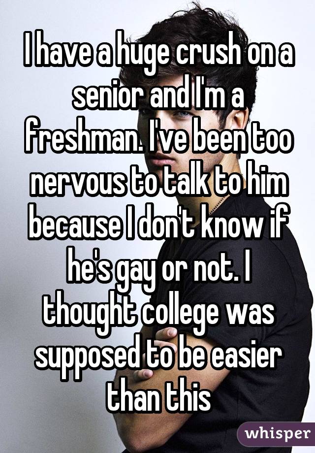 I have a huge crush on a senior and I'm a freshman. I've been too nervous to talk to him because I don't know if he's gay or not. I thought college was supposed to be easier than this