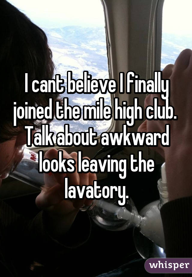 I cant believe I finally joined the mile high club. Talk about awkward looks leaving the lavatory.