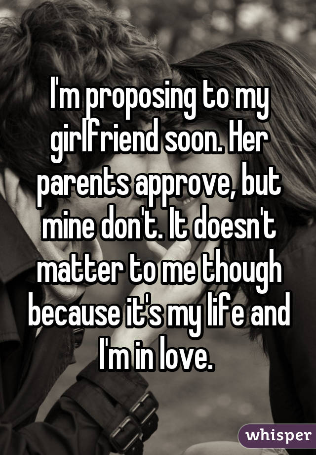 I'm proposing to my girlfriend soon. Her parents approve, but mine don't. It doesn't matter to me though because it's my life and I'm in love. 