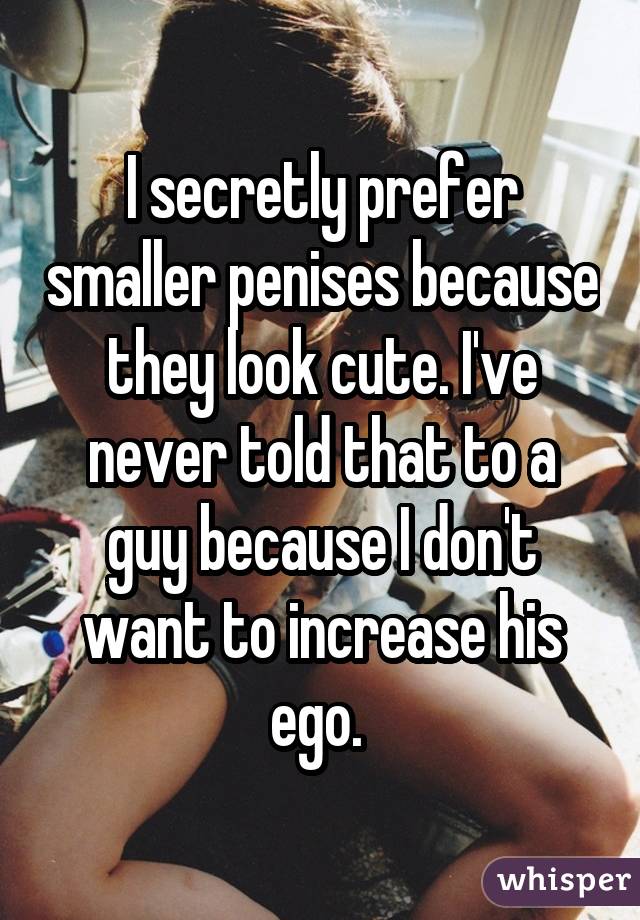 I secretly prefer smaller penises because they look cute. I've never told that to a guy because I don't want to increase his ego. 