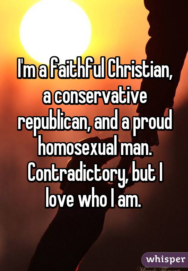 I'm a faithful Christian, a conservative republican, and a proud homosexual man. Contradictory, but I love who I am. 