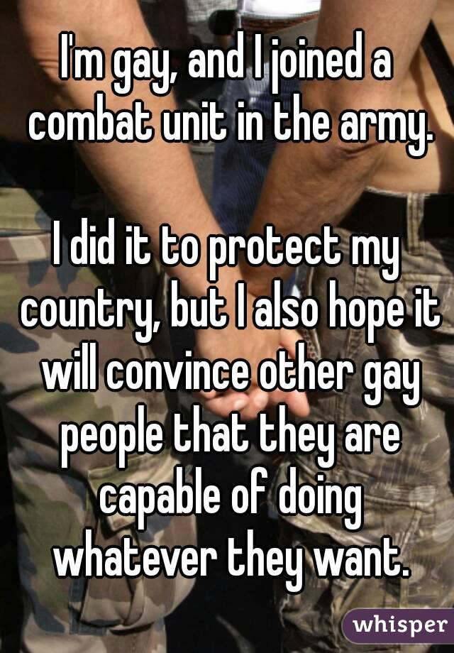 I'm gay, and I joined a combat unit in the army. I did it to protect my country, but I also hope it will convince other gay people that they are capable of doing whatever they want.