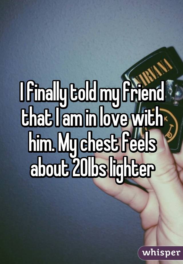 I finally told my friend that I am in love with him. My chest feels about 20lbs lighter