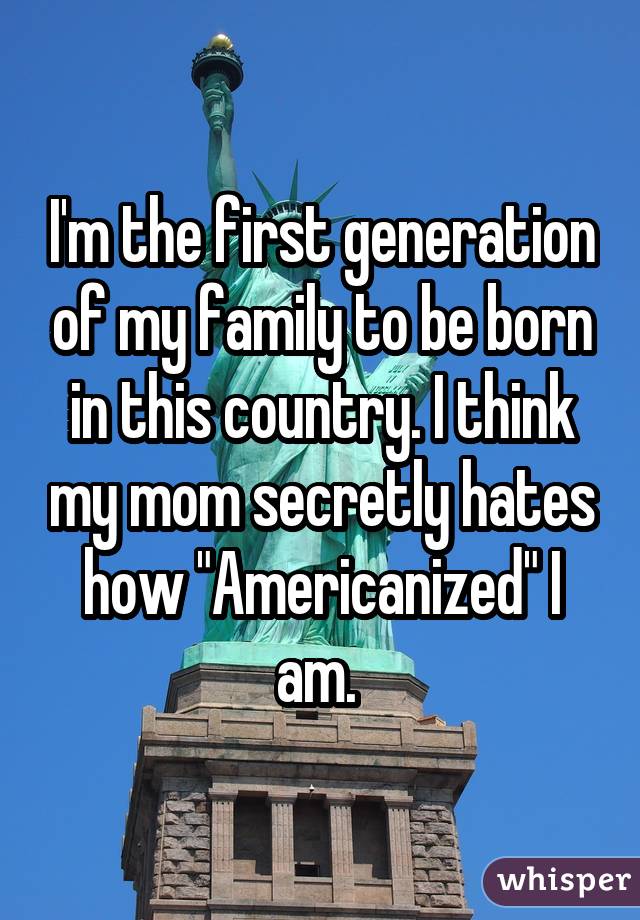 I'm the first generation of my family to be born in this country. I think my mom secretly hates how "Americanized" I am. 