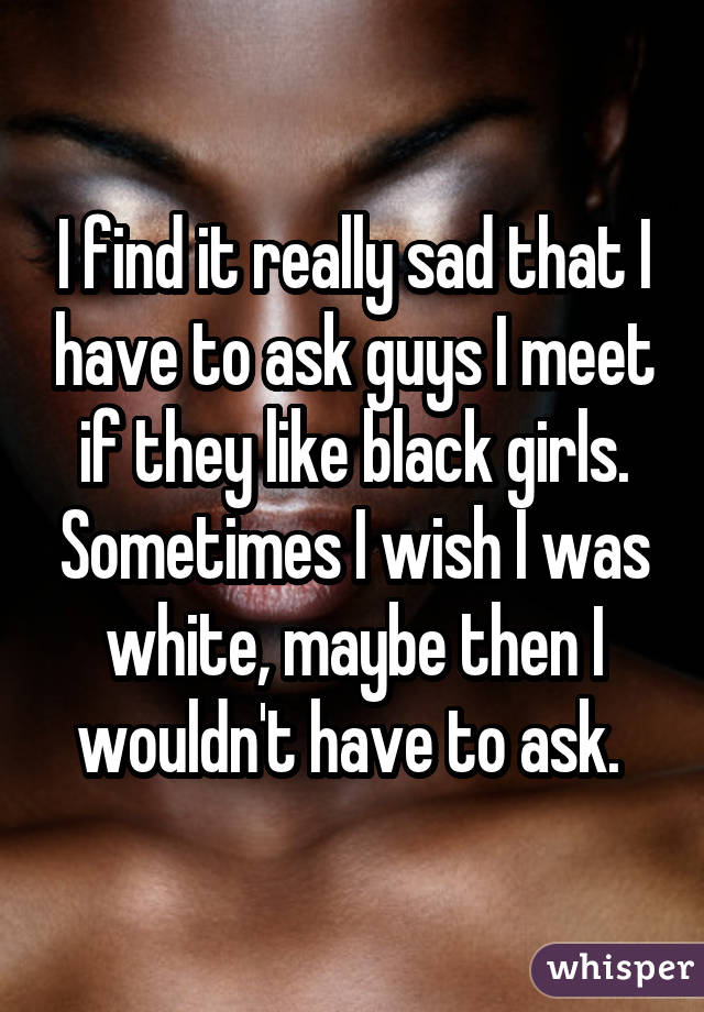 I find it really sad that I have to ask guys I meet if they like black girls. Sometimes I wish I was white, maybe then I wouldn't have to ask. 