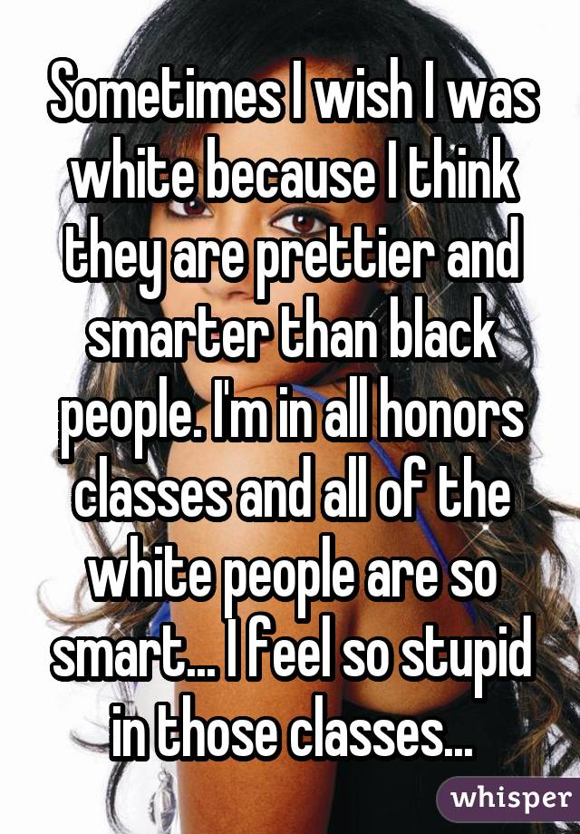 Sometimes I wish I was white because I think they are prettier and smarter than black people. I'm in all honors classes and all of the white people are so smart... I feel so stupid in those classes...