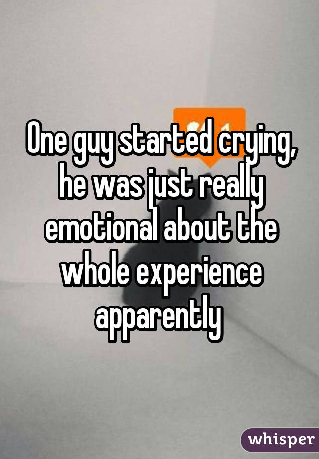 One guy started crying, he was just really emotional about the whole experience apparently 