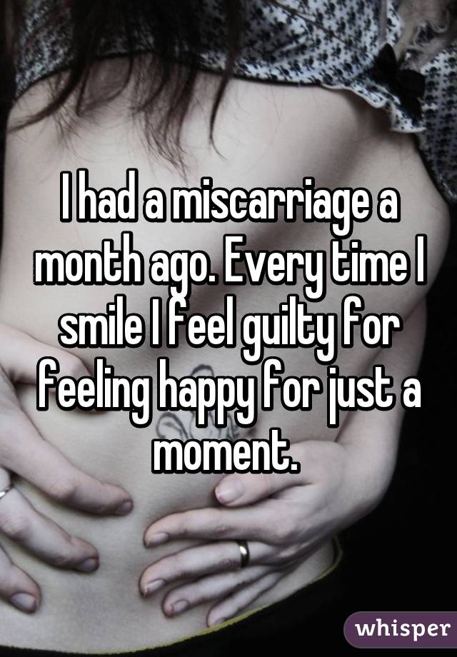 I had a miscarriage a month ago. Every time I smile I feel guilty for feeling happy for just a moment. 