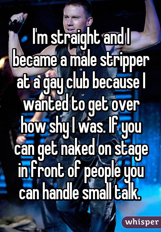 I'm straight and I became a male stripper at a gay club because I wanted to get over how shy I was. If you can get naked on stage in front of people you can handle small talk. 