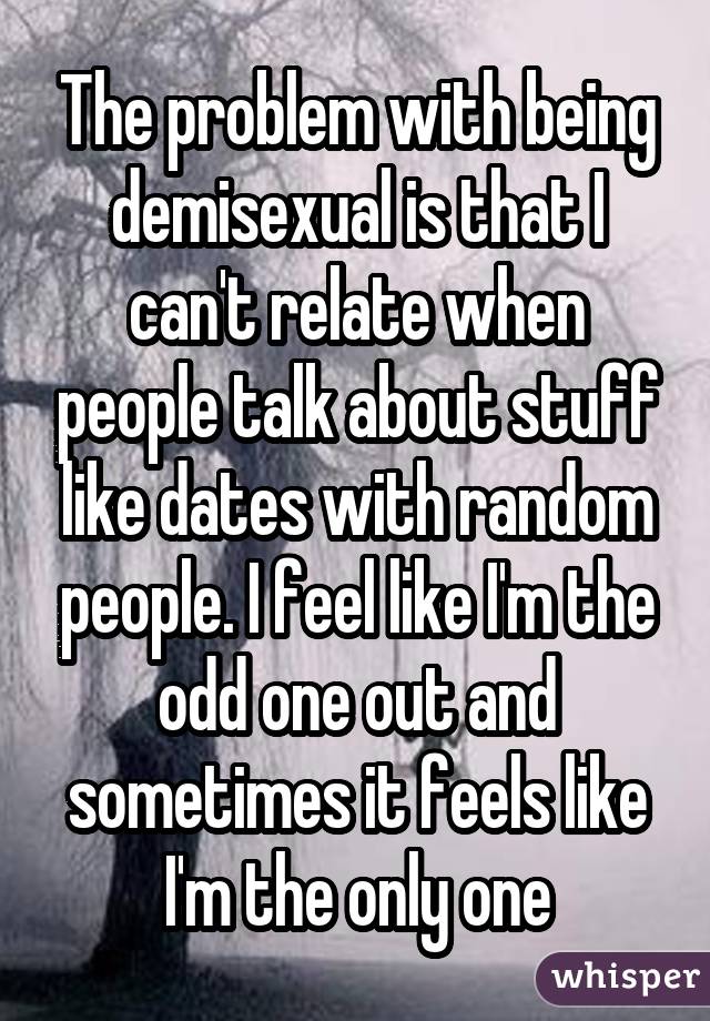 The problem with being demisexual is that I can't relate when people talk about stuff like dates with random people. I feel like I'm the odd one out and sometimes it feels like I'm the only one