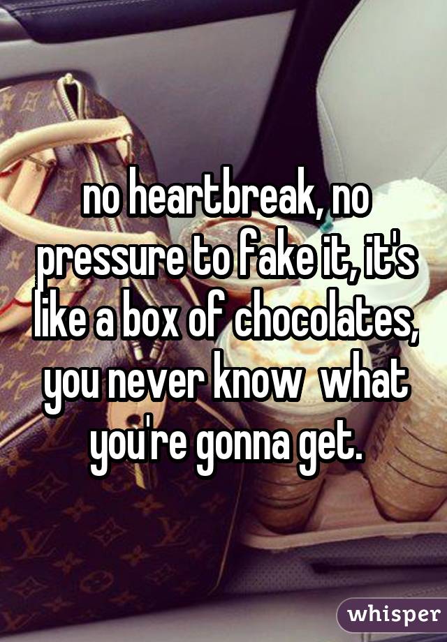 no heartbreak, no pressure to fake it, it's like a box of chocolates, you never know  what you're gonna get.