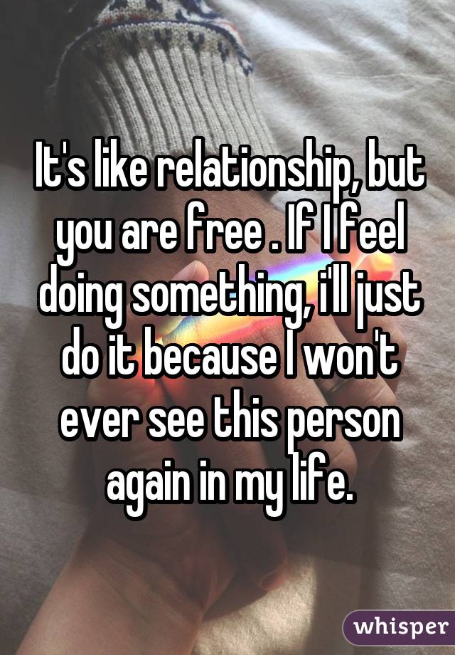It's like relationship, but you are free . If I feel doing something, i'll just do it because I won't ever see this person again in my life.