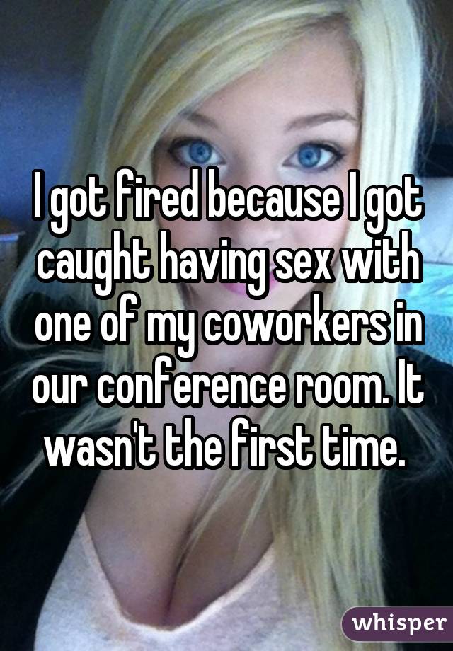 I got fired because I got caught having sex with one of my coworkers in our conference room. It wasn't the first time. 