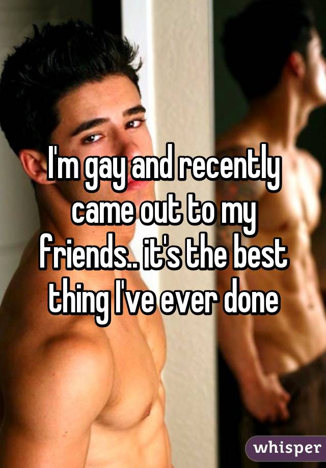 I'm gay and recently came out to my friends.. it's the best thing I've ever done