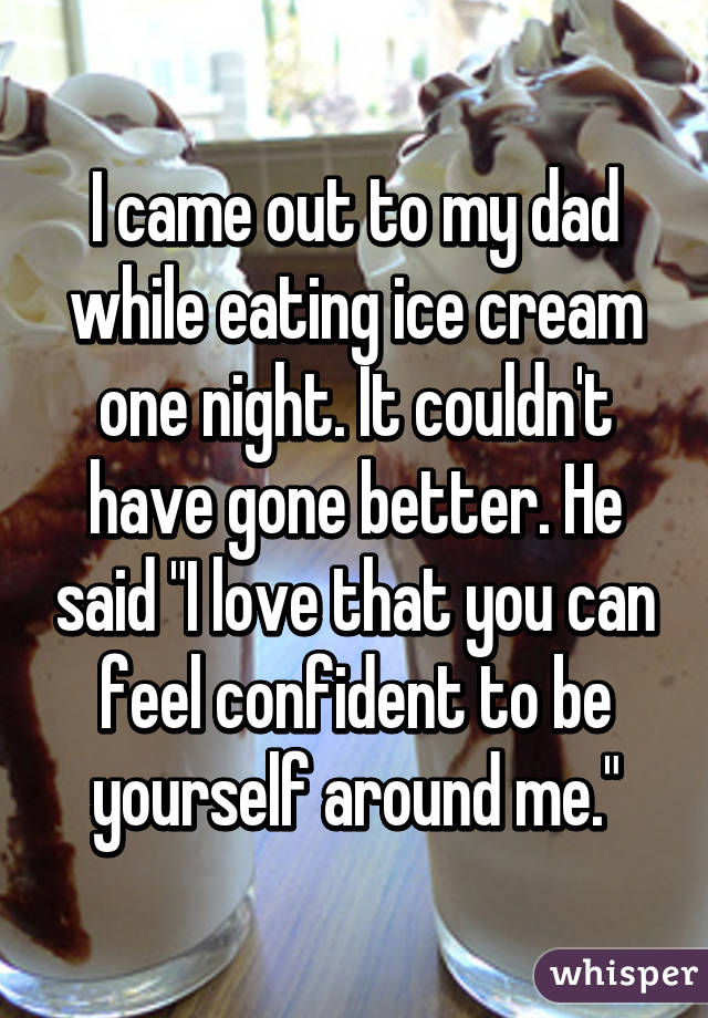 I came out to my dad while eating ice cream one night. It couldn't have gone better. He said "I love that you can feel confident to be yourself around me."
