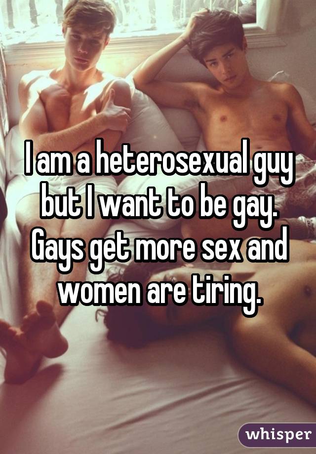 I am a heterosexual guy but I want to be gay. Gays get more sex and women are tiring.