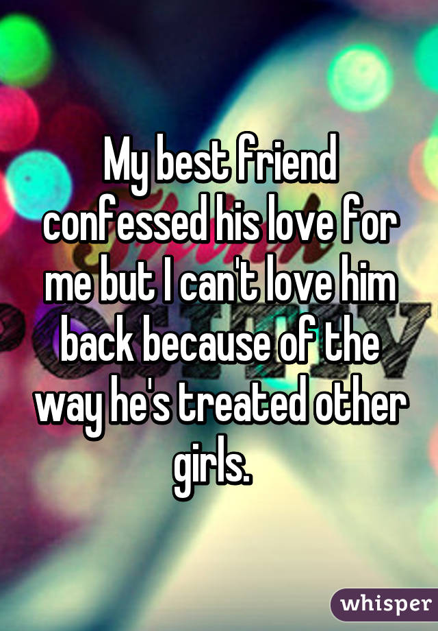 My best friend confessed his love for me but I can't love him back because of the way he's treated other girls.  