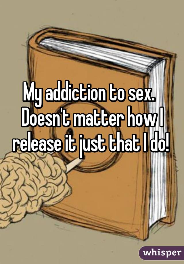 My addiction to sex. Doesn't matter how I release it just that I do! 