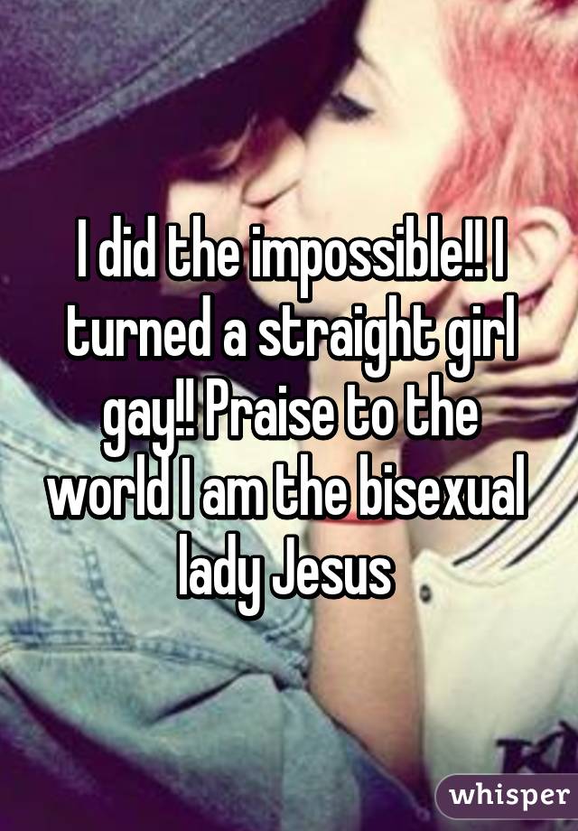 I did the impossible!! I turned a straight girl gay!! Praise to the world I am the bisexual lady Jesus 