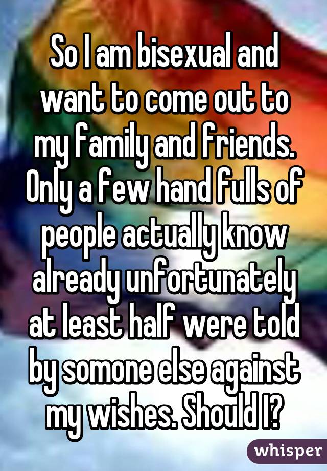So I am bisexual and want to come out to my family and friends. Only a few hand fulls of people actually know already unfortunately at least half were told by somone else against my wishes. Should I?