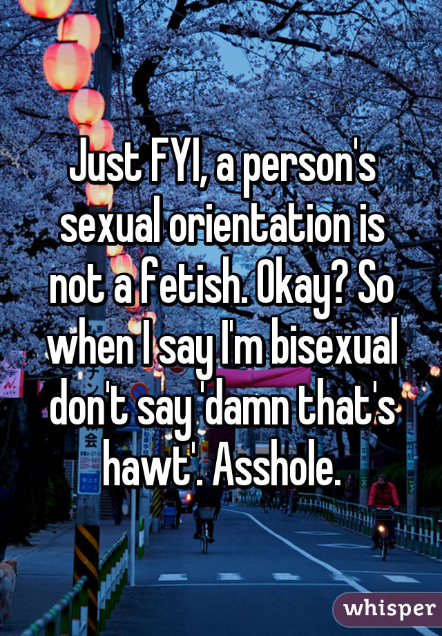 Just FYI, a person's sexual orientation is not a fetish. Okay? So when I say I'm bisexual don't say 'damn that's hawt'. Asshole.