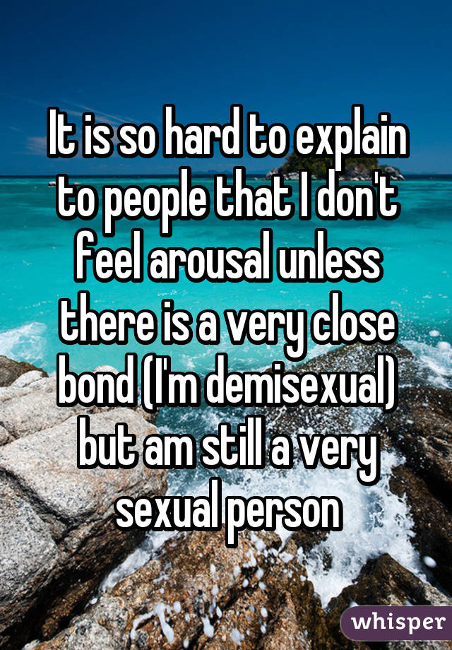 It is so hard to explain to people that I don't feel arousal unless there is a very close bond (I'm demisexual) but am still a very sexual person