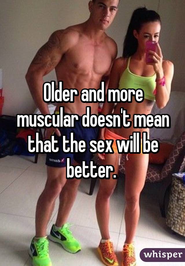 Older and more muscular doesn't mean that the sex will be better. 