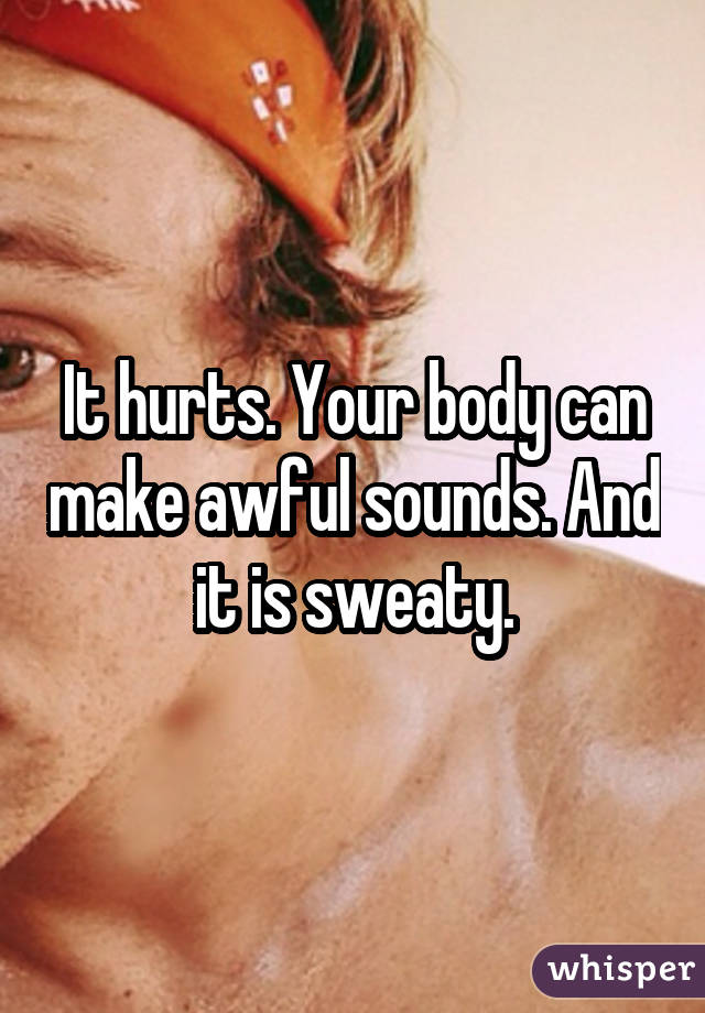 It hurts. Your body can make awful sounds. And it is sweaty.