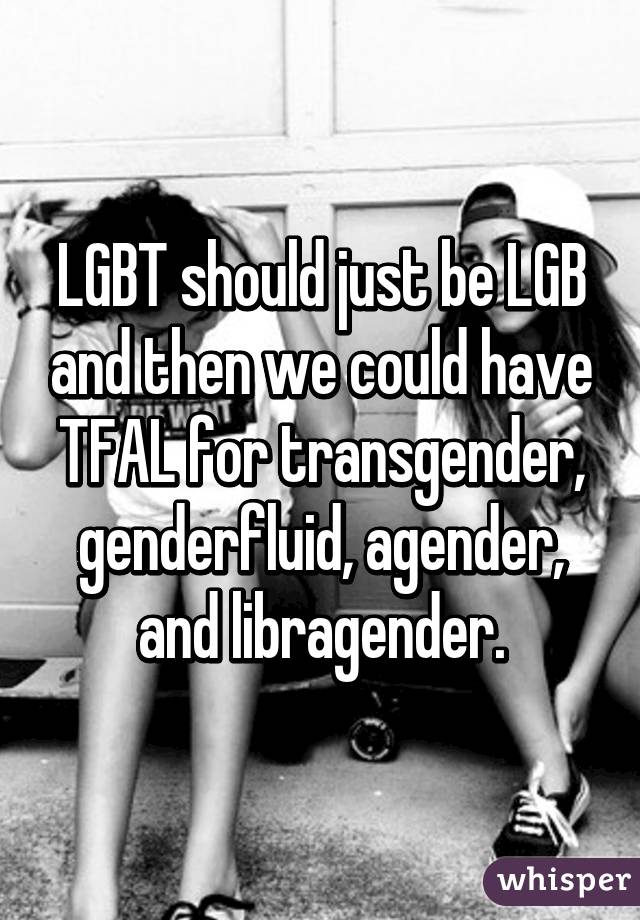 LGBT should just be LGB and then we could have TFAL for transgender, genderfluid, agender, and libragender.