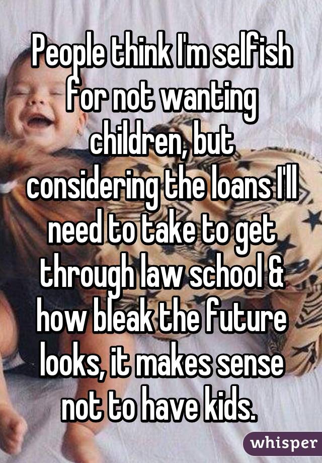 People think I'm selfish for not wanting children, but considering the loans I'll need to take to get through law school & how bleak the future looks, it makes sense not to have kids. 
