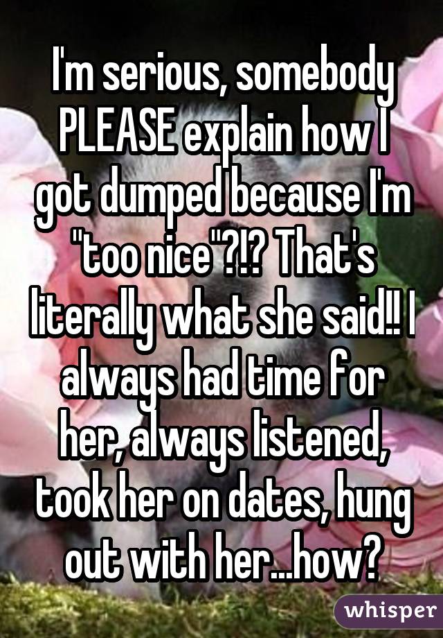 I'm serious, somebody PLEASE explain how I got dumped because I'm "too nice"?!? That's literally what she said!! I always had time for her, always listened, took her on dates, hung out with her...how?