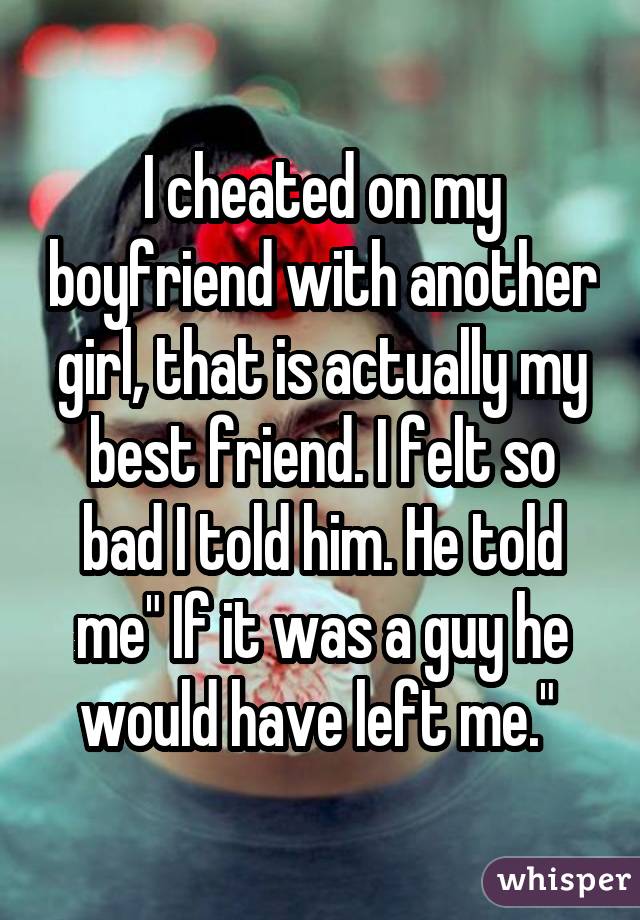 I cheated on my boyfriend with another girl, that is actually my best friend. I felt so bad I told him. He told me" If it was a guy he would have left me." 