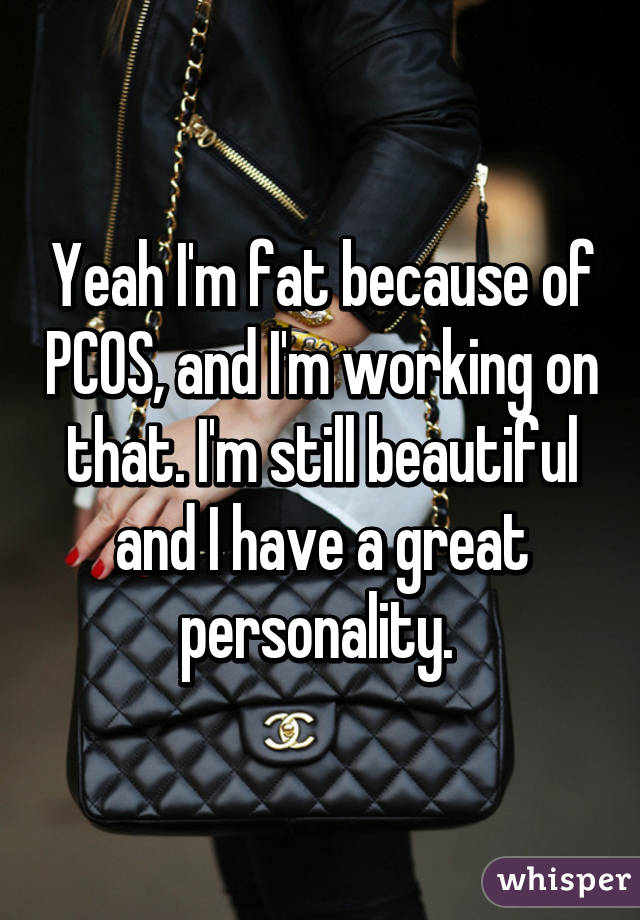 Yeah I'm fat because of PCOS, and I'm working on that. I'm still beautiful and I have a great personality. 