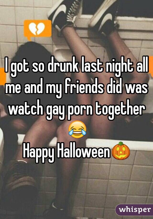 I got so drunk last night all me and my friends did was watch gay porn together ? Happy Halloween?