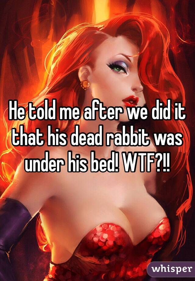 He told me after we did it that his dead rabbit was under his bed! WTF?!!