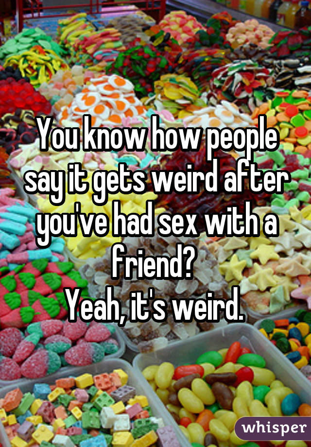 You know how people say it gets weird after you've had sex with a friend?  Yeah, it's weird. 