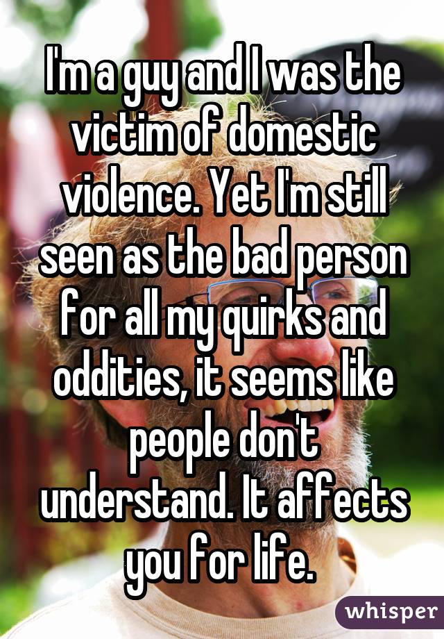I'm a guy and I was the victim of domestic violence. Yet I'm still seen as the bad person for all my quirks and oddities, it seems like people don't understand. It affects you for life. 