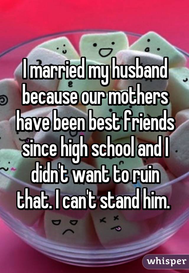 I married my husband because our mothers have been best friends since high school and I didn't want to ruin that. I can't stand him. 