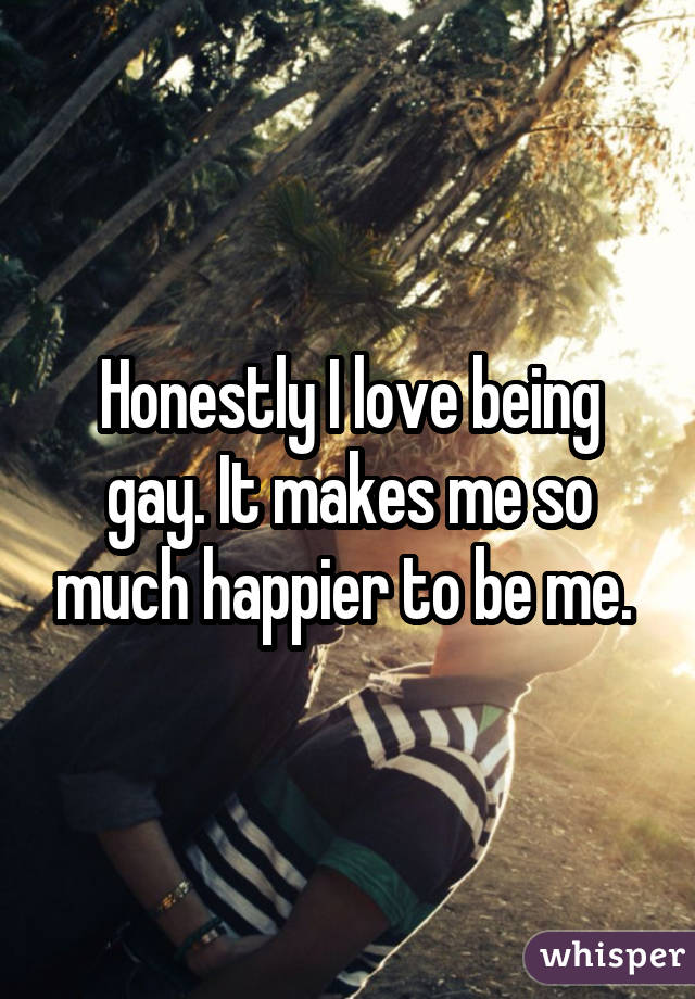 Honestly I love being gay. It makes me so much happier to be me. 