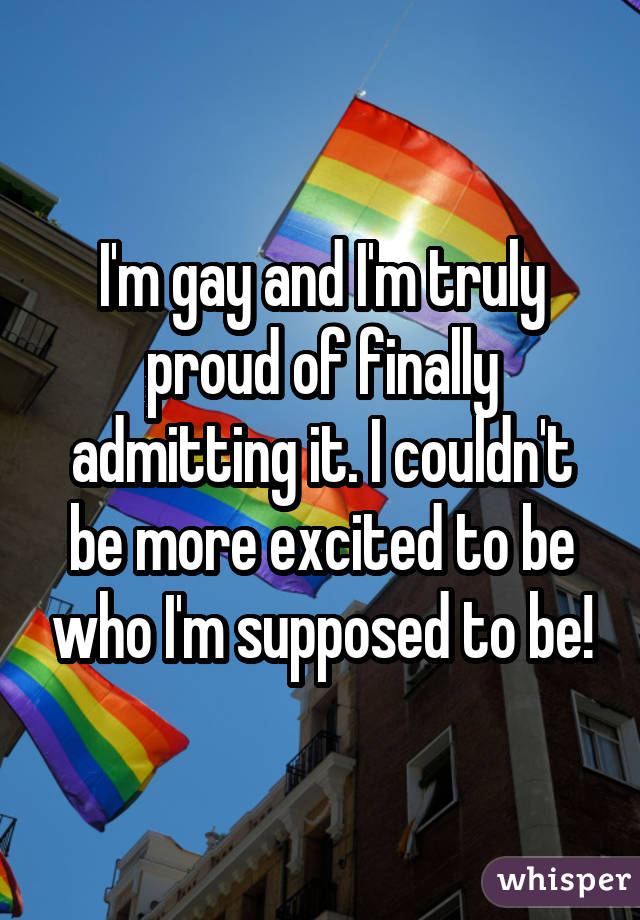 I'm gay and I'm truly proud of finally admitting it. I couldn't be more excited to be who I'm supposed to be!