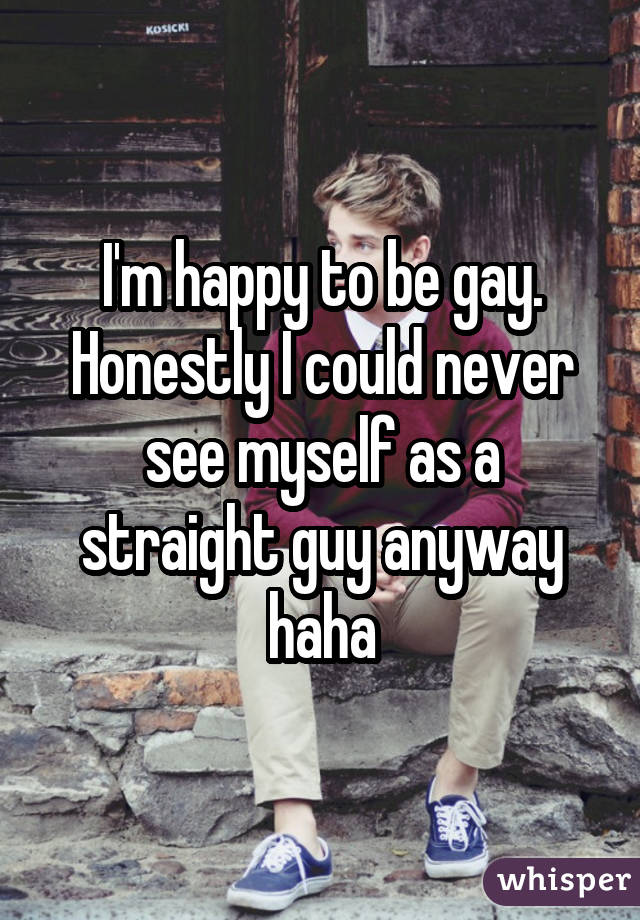 I'm happy to be gay. Honestly I could never see myself as a straight guy anyway haha